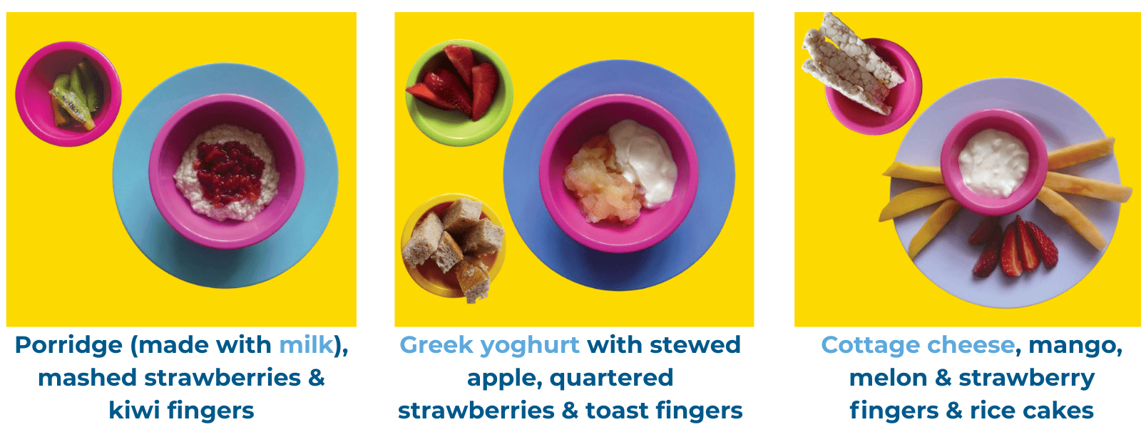Dairy food examples at breakfast. Greek yoghurt with stewed apple, quartered strawberries & toast fingers. Porridge (made with milk), mashed strawberries & kiwi fingers. Cottage cheese, mango, melon & strawberry fingers & rice cakes.